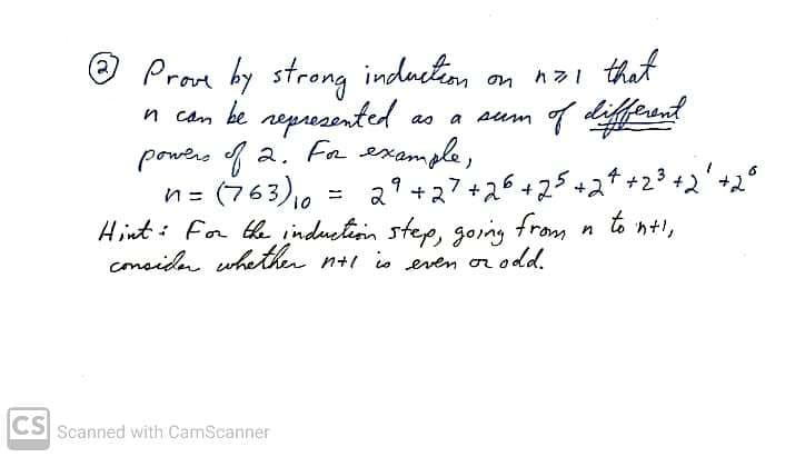 that
O Prom hy strong induction on n zi
n cam be nepresented
powers f 2. Frexample,
n= (763),0
Hint: For th induetion step, going from
conside whetth n+i io even or odd.
as
a
sum
2? +27+26+25+2t+23+2'+2°
もht」
4
%3D
in
CS
Scanned with CamScanner
