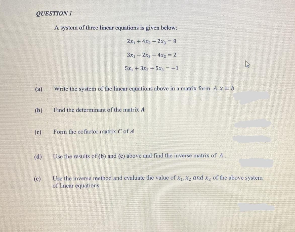 QUESTION I
A system of three linear equations is given below:
2x1 + 4x2 + 2x3 8
3x1-2x3-4x2 = 2
5x1 + 3x2 +5x3 =-1
(a)
Write the system of the linear equations above in a matrix form A.x b
(b)
Find the determinant of the matrix A
(c)
Form the cofactor matrix Cof A
(d)
Use the results of (b) and (c) above and find the inverse matrix of A.
Use the inverse method and evaluate the value of x1,X2 and X3 of the above system
of linear equations.
(e)
