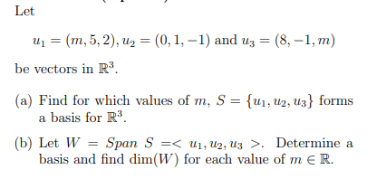 Let
u, 3 (т, 5, 2), из %3 (0, 1, — 1) and uз 3D (8, —1, т)
be vectors in R³.
(a) Find for which values of m, S = {u1, u2, U3} forms
a basis for R.
(b) Let W = Span S =< u1, U2, Uz >. Determine a
basis and find dim(W) for each value of m e R.
