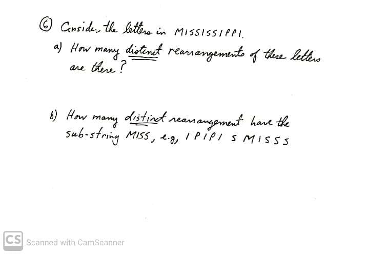 Canside the letero in MISSISSIPPI.
a) How
many
distent
rearnangemento f thse letters
are there ?
6) How
many
distinet.
reamangement hare the
sub-string MISS, eg, I PIPI S MISSS
CS Scanned with CamScanner
