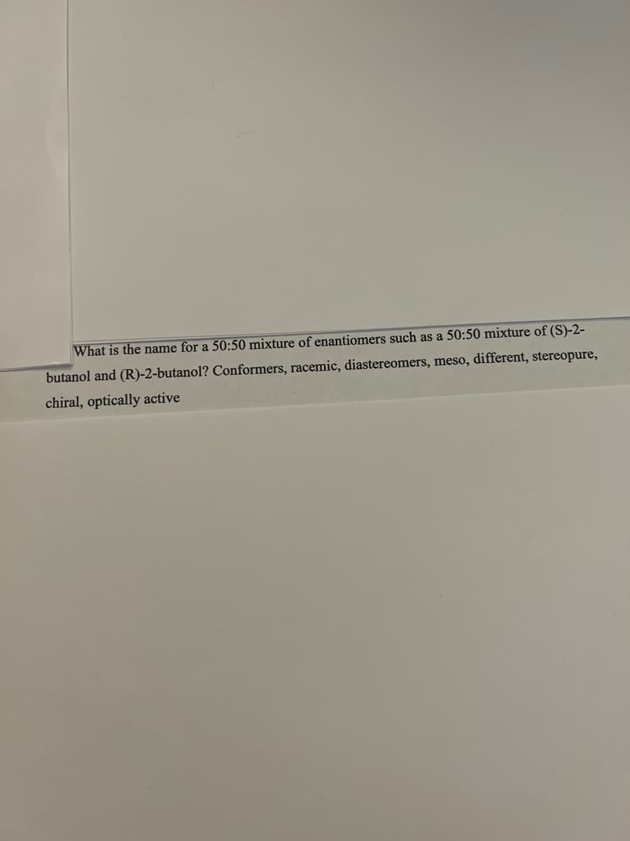 What is the name for a 50:50 mixture of enantiomers such as a 50:50 mixture of (S)-2-
butanol and (R)-2-butanol? Conformers, racemic, diastereomers, meso, different, stereopure,
chiral, optically active