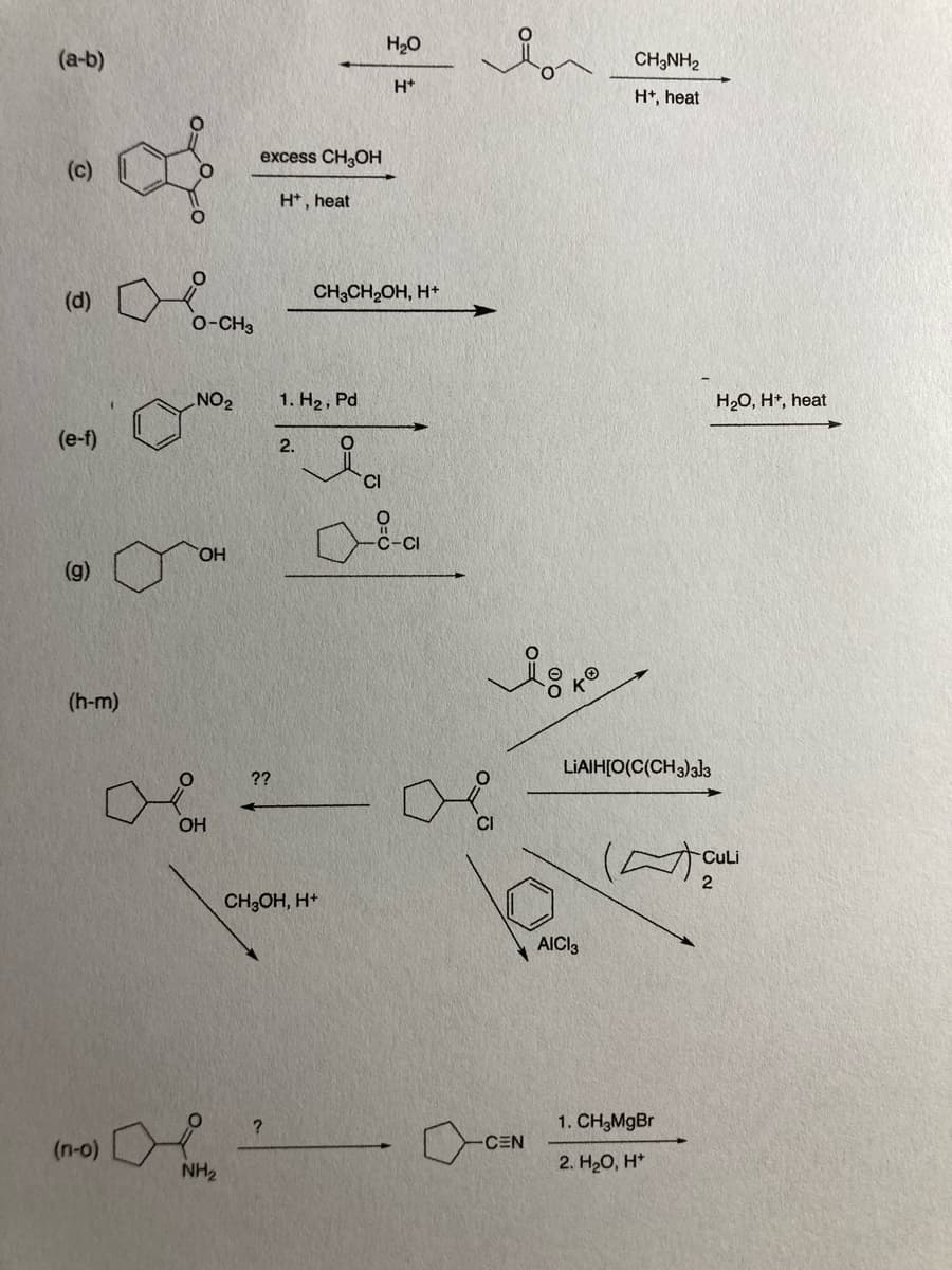 H2O
(a-b)
CH;NH2
H*
H+, heat
excess CH3OH
(c)
H*, heat
(d)
CH3CH2OH, H*
O-CH3
NO2
1. H2, Pd
H20, H*, heat
(e-f)
2.
CI
HO.
(g)
(h-m)
LIAIH[O(C(CH3)aa
??
OH
CuLi
CH3OH, H*
AICI3
1. CH3MgBr
-CEN
(n-o)
NH2
2. НаО, Н*
