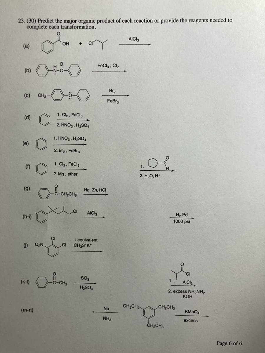 23. (30) Predict the major organic product of each reaction or provide the reagents needed to
complete each transformation.
AICI3
HO,
CI
(a)
FeCla , Cl2
(b)
Br2
(c)
CH3
FeBr3
1. Cl2 , FeCl3
(d)
2. HNO3, H2SO4
1. HNO3, H2SO4
(e)
2. Br2, FeBr3
1. Cl2 , FeCl3
(f)
1.
2. Mg , ether
2. H20, H*
(g)
Hg, Zn, HCI
-C-CH
CI
AICI3
H2 Pd
1000 psi
(h-i)
CI
CI
1 equivalent
(1) O,N.
CH3S K*
SO3
(k-I)
C-CH3
AICI3
H2SO4
2. excess NH2NH2
КОн
Na
CH3CH2
CH2CH3
(m-n)
KMNO4
NH3
excess
CH2CH3
Page 6 of 6
