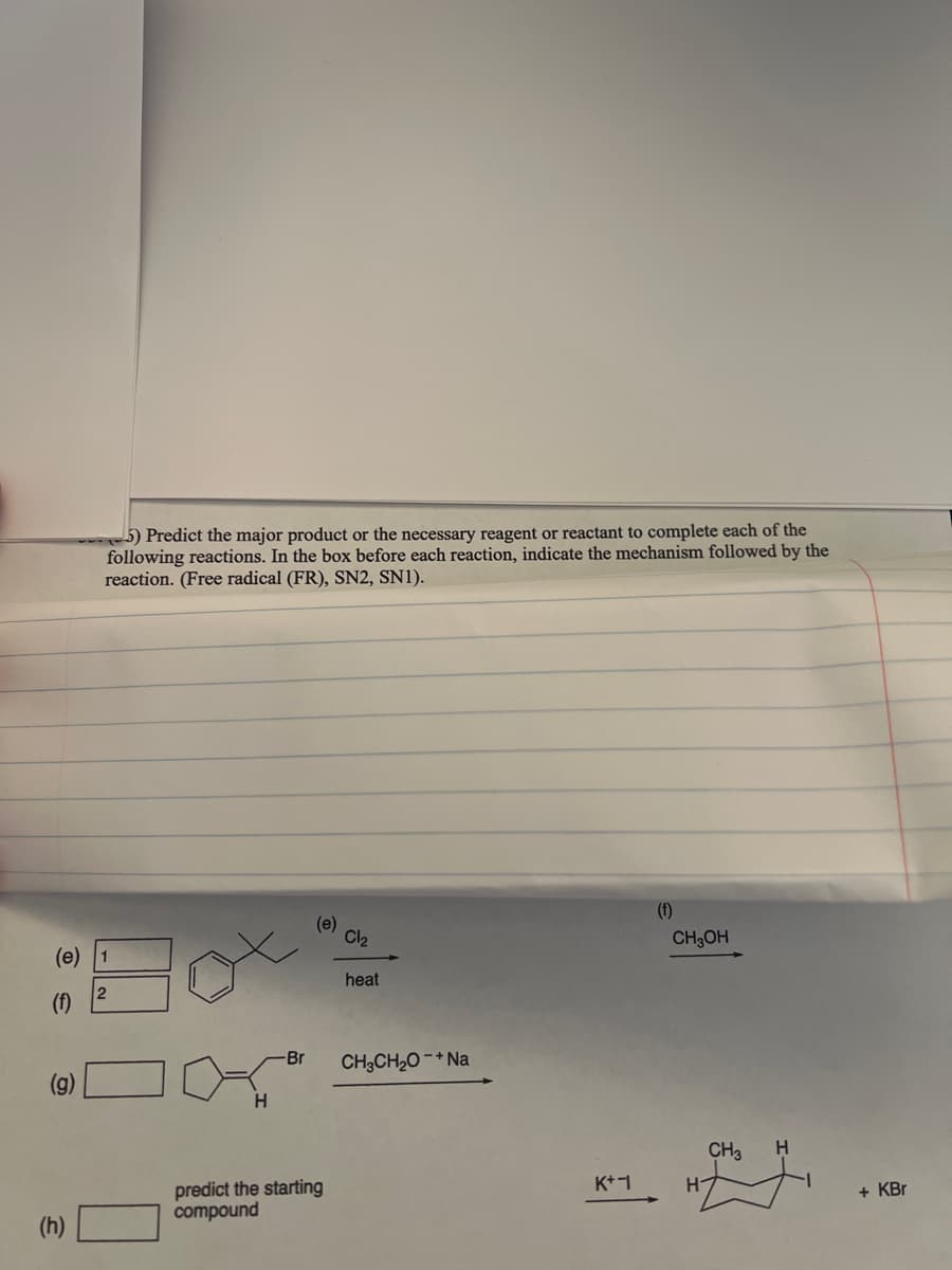 ### Organic Chemistry Reaction Mechanisms: Problem Set

**Instructions:** Predict the major product or the necessary reagent or reactant to complete each of the following reactions. In the box before each reaction, indicate the mechanism followed by the reaction. (Free radical (FR), SN2, SN1).

#### Problems:

**(e)**
Predict the outcome of the following reaction:
```
              Cl₂
               heat
```
Chemical structure:

A cyclohexane ring with a tert-butyl group para to the location of chlorine addition.
```
                           1
  
  
                           2
```

**(f)**
Predict the outcome of the following reaction:
```
            CH₃OH
```
Chemical structure:

A cyclohexane ring with a tert-butyl group or similar substituent.
```
                           1
                           2
```

**(g)**
Predict the outcome of the following reaction:
```
         CH₃CH₂O⁻ + Na⁺
```
Chemical structure for initial reactant:

A cyclohexane ring with an ethyl group and a bromine (Br) substituent on the same carbon.
```
          Br
          H
```

**(h)**
Predict the starting compound required for the following reaction to occur:
```
              K⁺  I⁻
              -------->
```
Chemical structure of the product:

This produces a cyclohexane ring with a methyl group and iodine (I) on adjacent carbons.
```
        CH₃
        H   H
               + KBr
```

Each problem presents a particular molecular structure and condition under which a reaction is to be predicted. The task is to foresee the resulting products or necessary reactants, and to classify the reaction mechanism as Free Radical (FR), SN2, or SN1.

For accurate comprehension:
1. Pay attention to the substitution pattern and possible intermediates.
2. Consider the stereochemical outcome if applicable.
3. Account for stability factors of carbocations or radicals.
4. Understand the conditions for nucleophilic substitution and elimination.

Focus on how changes in structure affect the reactivity and final product, using clear mechanistic reasoning.