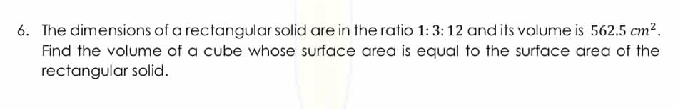 6. The dimensions of a rectangular solid are in the ratio 1: 3: 12 and its volume is 562.5 cm2.
Find the volume of a cube whose surface area is equal to the surface area of the
rectangular solid.
