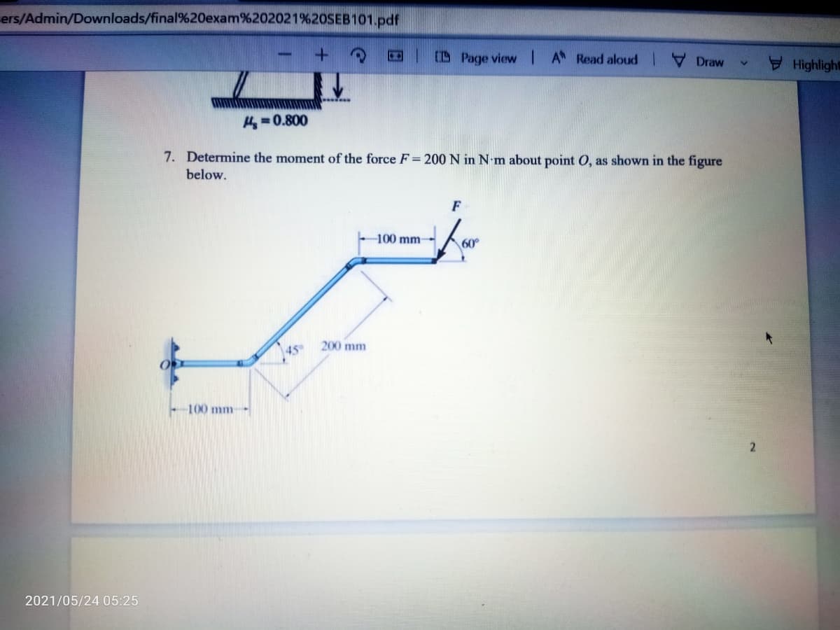 ers/Admin/Downloads/final%20exam%202021%20SEB101.pdf
CD Page view I A Read aloud |
Draw
Highlight
H =0.800
7. Determine the moment of the force F= 200 N in N m about point O, as shown in the figure
below.
F
-100 mm
60°
45
200 mm
100 mm
2021/05/24 05:25
