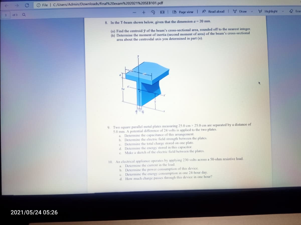 O File | C:/Users/Admin/Downloads/final%20exam%202021%20SEB101.pdf
ID Page view A Read aloud |
V Draw
9 Hlighlight
2 Eras
3
of 3
8. In the T-beam shown below, given that the dimension a 20 mm.
(a) Find the centroid y of the beam's cross-sectional area, rounded off to the nearest integer.
(b) Determine the moment of inertia (second moment of area) of the beam's cross-sectional
area about the centroidal axis you determined in part (a).
9. Two square parallel metal plates measuring 25.0 cm x 25.0 cm are separated by a distance of
5.0 mm. A potential difference of 24 volts is applied to the two plates.
a. Determine the capacitance of this arrangement.
b. Determine the electric field strength between the plates.
c. Determine the total charge stored on one plate.
d. Determine the energy stored in this capacitor.
c. Make a sketch of the clectric field between the plates.
10. An electrical appliance operates by applying 230 volts across a 50-ohm resistive load.
a. Determine the current in the load.
b. Determine the power consumption of this device.
c. Determinc the energy consumption in one 24-hour day.
d. How much charge passes through this device in one hour?
2021/05/24 05:26
