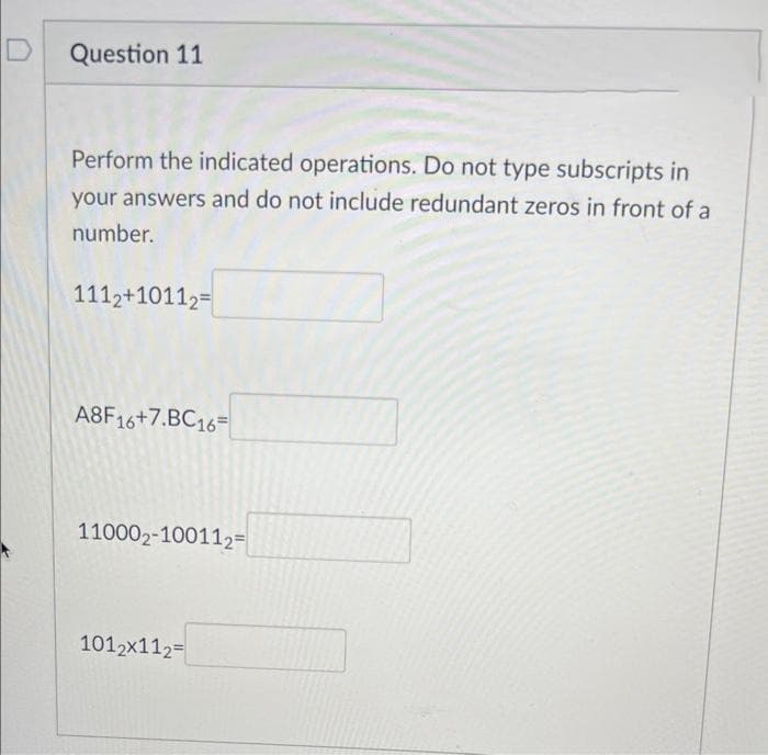 D
Question 11
Perform the indicated operations. Do not type subscripts in
your answers and do not include redundant zeros in front of a
number.
1112+10112=
A8F16+7.BC16=
110002-100112=
1012x112=