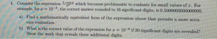 1-cos
4. Consider the expression on which becomes problematic to evaluate for small values of r. For
example, for a 10-8, the correct answer rounded to 16 significant digits, is 0.5000000000000000.
a) Find a mathematically equivalent form of the expression above that permits a more accu-
rate evaluation.
b)
What is the correct value of the expression for a = 10-8 if 20 significant digits are revealed?
Show the work that reveals these additional digits.