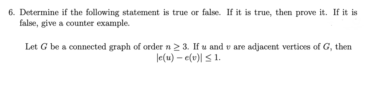 6. Determine if the following statement is true or false. If it is true, then prove it. If it is
false, give a counter example.
Let G be a connected graph of order n ≥ 3. If u and v are adjacent vertices of G, then
|e(u) - e(v)| ≤ 1.