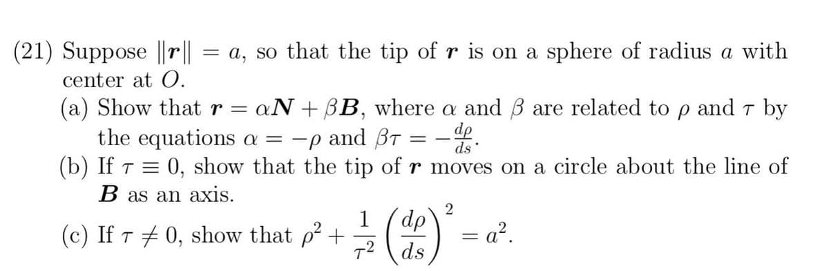 (21) Suppose ||r||
center at O.
=
a, so that the tip of r is on a sphere of radius a with
(a) Show that r = = aN + BB, where a and ß are related to p and 7 by
the equations a = -p and BT
dp
ds
(b) If 7 = 0, show that the tip of r moves on a circle about the line of
B as an axis.
=
2
1
(c) If 70, show that p² + - (2) ²-
dp
=a².
7² ds