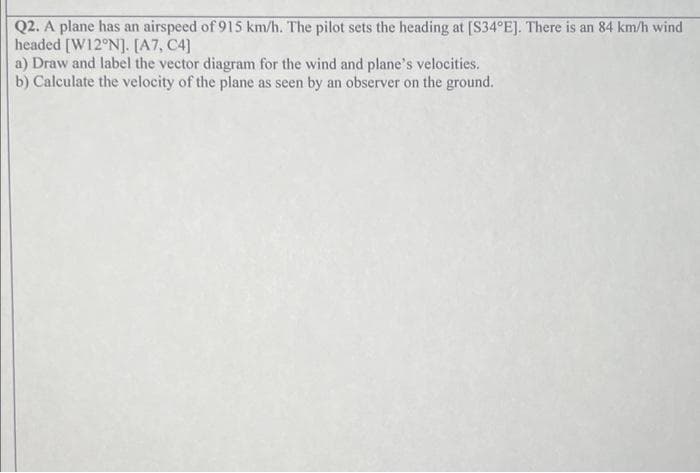 Q2. A plane has an airspeed of 915 km/h. The pilot sets the heading at [S34°E]. There is an 84 km/h wind
headed [W12°N]. [A7, C4]
a) Draw and label the vector diagram for the wind and plane's velocities.
b) Calculate the velocity of the plane as seen by an observer on the ground.