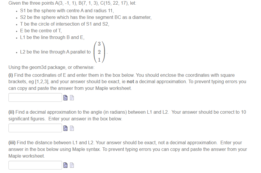 Given the three points A(3, -1, 1), B(7, 1, 3), C(15, 22, 17), let:
• S1 be the sphere with centre A and radius 11,
• S2 be the sphere which has the line segment BC as a diameter,
• T be the circle of intersection of S1 and S2,
. E be the centre of T,
• L1 be the line through B and E,
3
• L2 be the line through A parallel to 2
1
Using the geom3d package, or otherwise:
(i) Find the coordinates of E and enter them in the box below. You should enclose the coordinates with square
brackets, eg [1,2,3], and your answer should be exact, ie not a decimal approximation. To prevent typing errors you
can copy and paste the answer from your Maple worksheet.
(ii) Find a decimal approximation to the angle (in radians) between L1 and L2. Your answer should be correct to 10
significant figures. Enter your answer in the box below.
(iii) Find the distance between L1 and L2. Your answer should be exact, not a decimal approximation. Enter your
answer in the box below using Maple syntax. To prevent typing errors you can copy and paste the answer from your
Maple worksheet.