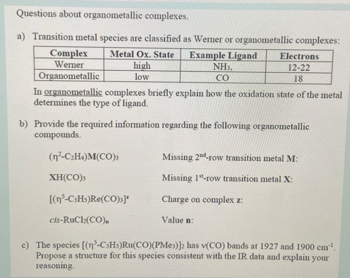 Questions about organometallic complexes.
a) Transition metal species are classified as Wemer or organometallic complexes:
Complex
Werner
Metal Ox. State
high
low
Example Ligand
NH3.
CO
Electrons
12-22
Organometallic
18
In organometallic complexes briefly explain how the oxidation state of the metal
determines the type of ligand.
b) Provide the required information regarding the following organometallic
compounds.
(n²-C2H4)M(CO)3
Missing 2nd-row transition metal M:
XH(CO)5
Missing 1"-row transition metal X:
[(n°-CSH5)Re(CO);]*
Charge on complex z:
cis-RuCl2(CO)n
Value n:
c) The species [(n²-CSH5)Ru(CO)(PME3)]2 has v(CO) bands at 1927 and 1900 cm-!.
Propose a structure for this species consistent with the IR data and explain your
reasoning.
