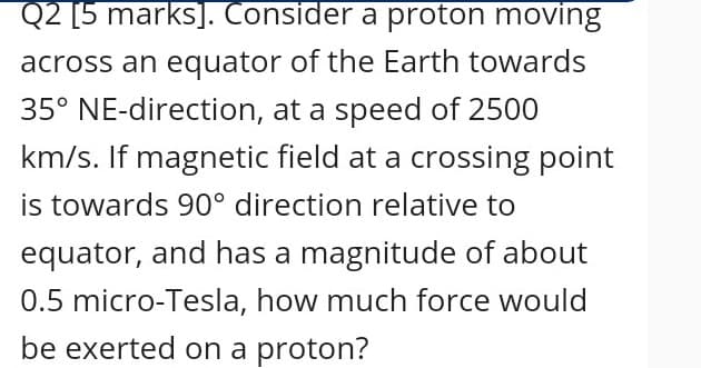 Q2 [5 marks]. Consider a proton moving
across an equator of the Earth towards
35° NE-direction, at a speed of 2500
km/s. If magnetic field at a crossing point
is towards 90° direction relative to
equator, and has a magnitude of about
0.5 micro-Tesla, how much force would
be exerted on a proton?
