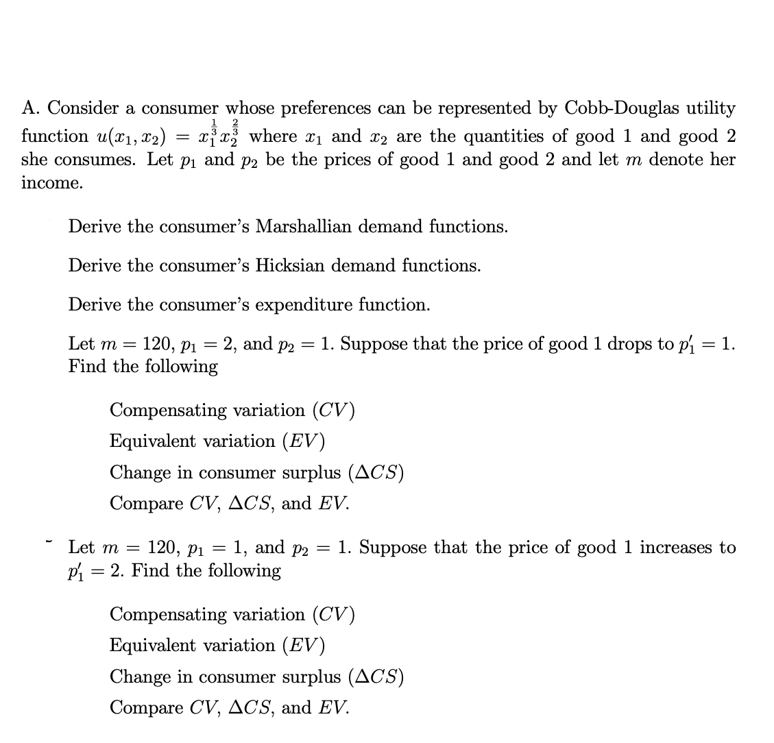 A. Consider a consumer whose preferences can be represented by Cobb-Douglas utility
function u(x₁, x2) = x³x² where x₁ and ⁄2 are the quantities of good 1 and good 2
she consumes. Let p₁ and p2 be the prices of good 1 and good 2 and let m denote her
income.
Derive the consumer's Marshallian demand functions.
Derive the consumer's Hicksian demand functions.
Derive the consumer's expenditure function.
Let m = = 120, p₁ = 2, and p2 = 1. Suppose that the price of good 1 drops to p₁ = 1.
Find the following
Compensating variation (CV)
Equivalent variation (EV)
Change in consumer surplus (ACS)
Compare CV, ACS, and EV.
Let m = 120, P₁
P₁ = 2. Find the following
=
1, and p2 =
1. Suppose that the price of good 1 increases to
Compensating variation (CV)
Equivalent variation (EV)
Change in consumer surplus (ACS)
Compare CV, ACS, and EV.