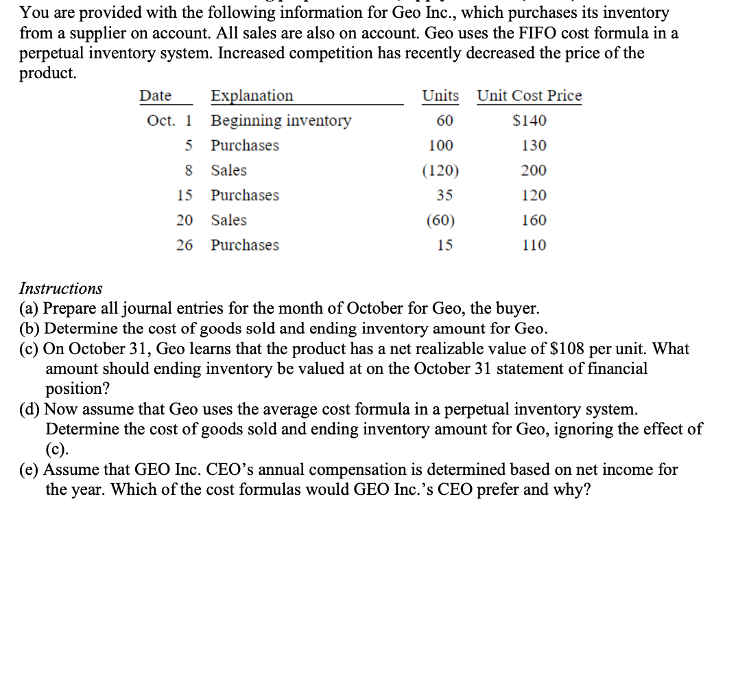 You are provided with the following information for Geo Inc., which purchases its inventory
from a supplier on account. All sales are also on account. Geo uses the FIFO cost formula in a
perpetual inventory system. Increased competition has recently decreased the price of the
product.
Date
Explanation
Oct. 1 Beginning inventory
5
Purchases
8
Sales
Purchases
15
20 Sales
26
Purchases
Units
60
100
(120)
35
(60)
15
Unit Cost Price
$140
130
200
120
160
110
Instructions
(a) Prepare all journal entries for the month of October for Geo, the buyer.
(b) Determine the cost of goods sold and ending inventory amount for Geo.
(c) On October 31, Geo learns that the product has a net realizable value of $108 per unit. What
amount should ending inventory be valued at on the October 31 statement of financial
position?
(d) Now assume that Geo uses the average cost formula in a perpetual inventory system.
Determine the cost of goods sold and ending inventory amount for Geo, ignoring the effect of
(c).
(e) Assume that GEO Inc. CEO's annual compensation is determined based on net income for
the year. Which of the cost formulas would GEO Inc.'s CEO prefer and why?