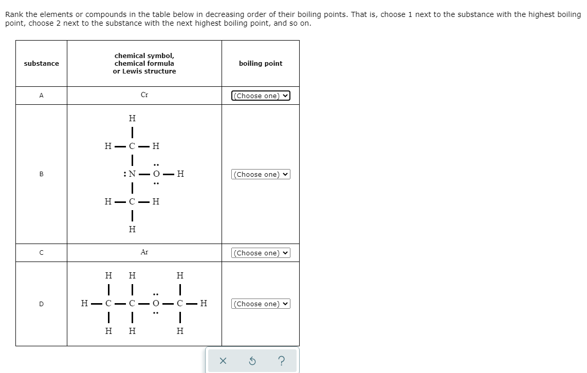 Rank the elements or compounds in the table below in decreasing order of their boiling points. That is, choose 1 next to the substance with the highest boiling
point, choose 2 next to the substance with the next highest boiling point, and so on.
chemical symbol,
chemical formula
or Lewis structure
substance
boiling point
A
Cr
(Choose one)
H
Н— С —Н
:N-O –H
(Choose one) v
Н — С — Н
H
Ar
(Choose one) v
H
H
Н— С — С — О — С — Н
(Choose one) v
H
H
H
