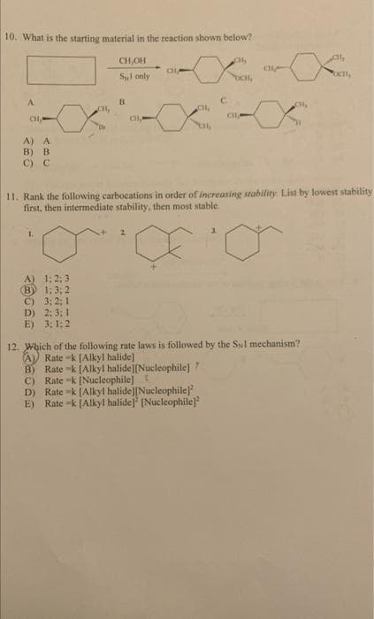 10. What is the starting material in the reaction shown below?
A
CH,
A) A
B) B
C) C
CH₂
A) 1:2:3
(B) 1:3; 2
C) 3:2; 1
D) 2:3; 1
E) 3:1:2
Br
CH,OH
Syl only
B
CHA
CH
CH₂
b
C
₂
CHA
a
CH₂
Cl₂
11. Rank the following carbocations in order of increasing stability. List by lowest stability
first, then intermediate stability, then most stable.
12. Which of the following rate laws is followed by the Sul mechanism?
A) Rate-k [Alkyl halide]
B) Rate-k [Alkyl halide][Nucleophile]"
Rate -k [Nucleophile] t
C)
D) Rate -k [Alkyl halide][Nucleophile)
E) Rate -k [Alkyl halide] [Nucleophile]
OCH,