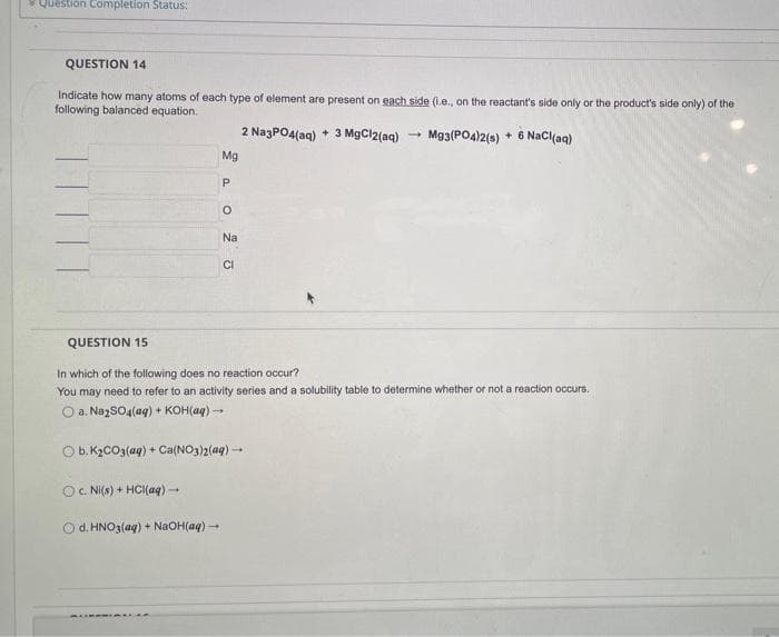 Question Completion Status:
QUESTION 14
Indicate how many atoms of each type of element are present on each side (i.e., on the reactant's side only or the product's side only) of the
following balanced equation.
Mg3(PO4)2(s) + 6 NaCl(aq)
Oc. Ni(s) + HCl(aq) →
Mg
P
d. HNO3(aq) + NaOH(aq) →
O
Na
CI
2 Na3PO4(aq) + 3 MgCl2(aq)
QUESTION 15
In which of the following does no reaction occur?
You may need to refer to an activity series and a solubility table to determine whether or not a reaction occurs.
O a. Na₂SO4(aq) + KOH(aq) →→→
O b. K₂CO3(aq) + Ca(NO3)2(aq) →→→
-