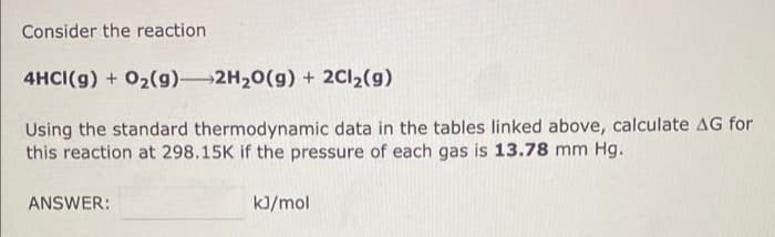 Consider the reaction
4HCI(g) + O₂(g) 2H₂O(g) + 2Cl₂(g)
Using the standard thermodynamic data in the tables linked above, calculate AG for
this reaction at 298.15K if the pressure of each gas is 13.78 mm Hg.
ANSWER:
kJ/mol