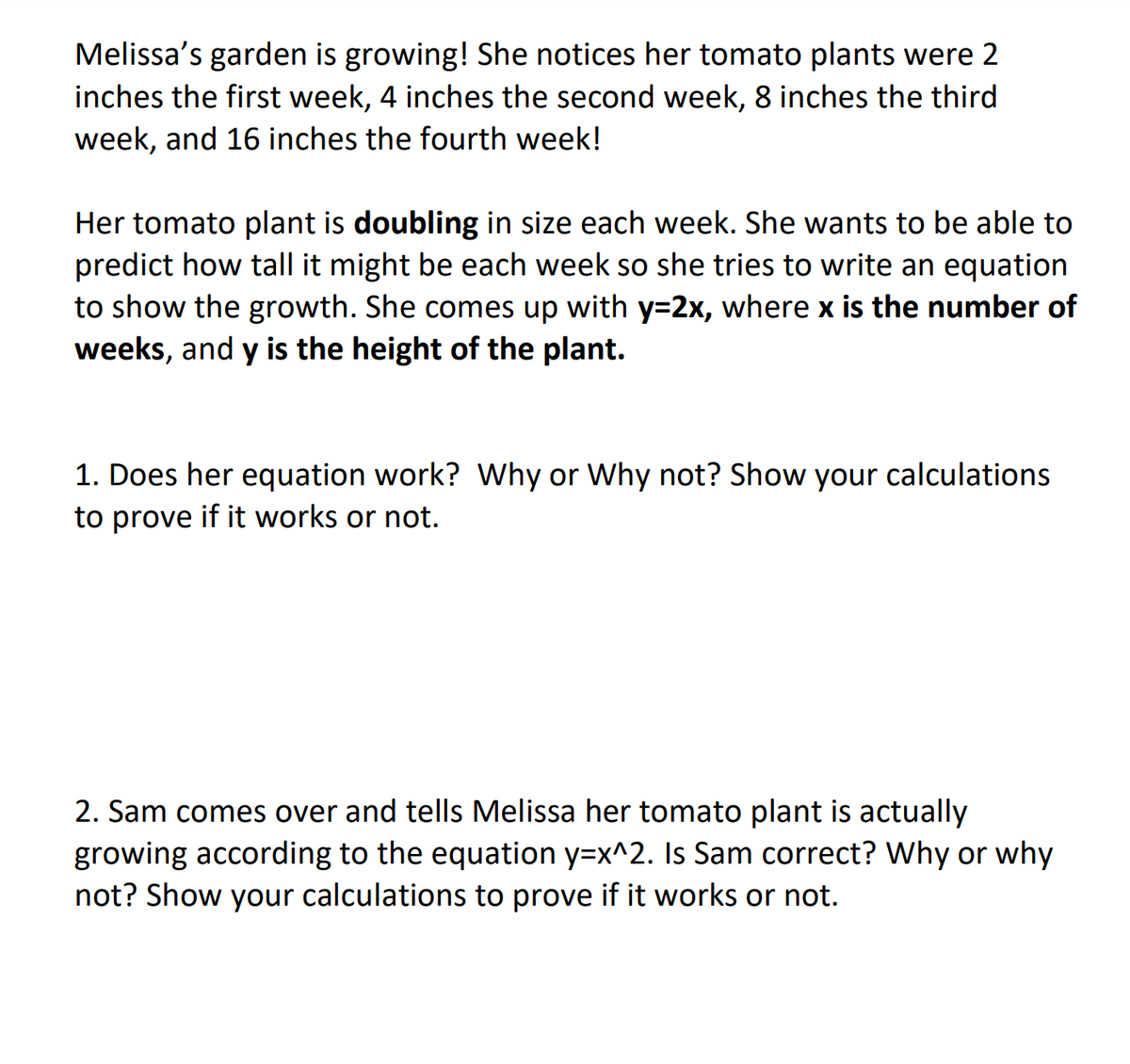 Melissa's garden is growing! She notices her tomato plants were 2
inches the first week, 4 inches the second week, 8 inches the third
week, and 16 inches the fourth week!
Her tomato plant is doubling in size each week. She wants to be able to
predict how tall it might be each week so she tries to write an equation
to show the growth. She comes up with y=2x, where x is the number of
weeks, and y is the height of the plant.
1. Does her equation work? Why or Why not? Show your calculations
to prove if it works or not.
2. Sam comes over and tells Melissa her tomato plant is actually
growing according to the equation y=x^2. Is Sam correct? Why or why
not? Show your calculations to prove if it works or not.