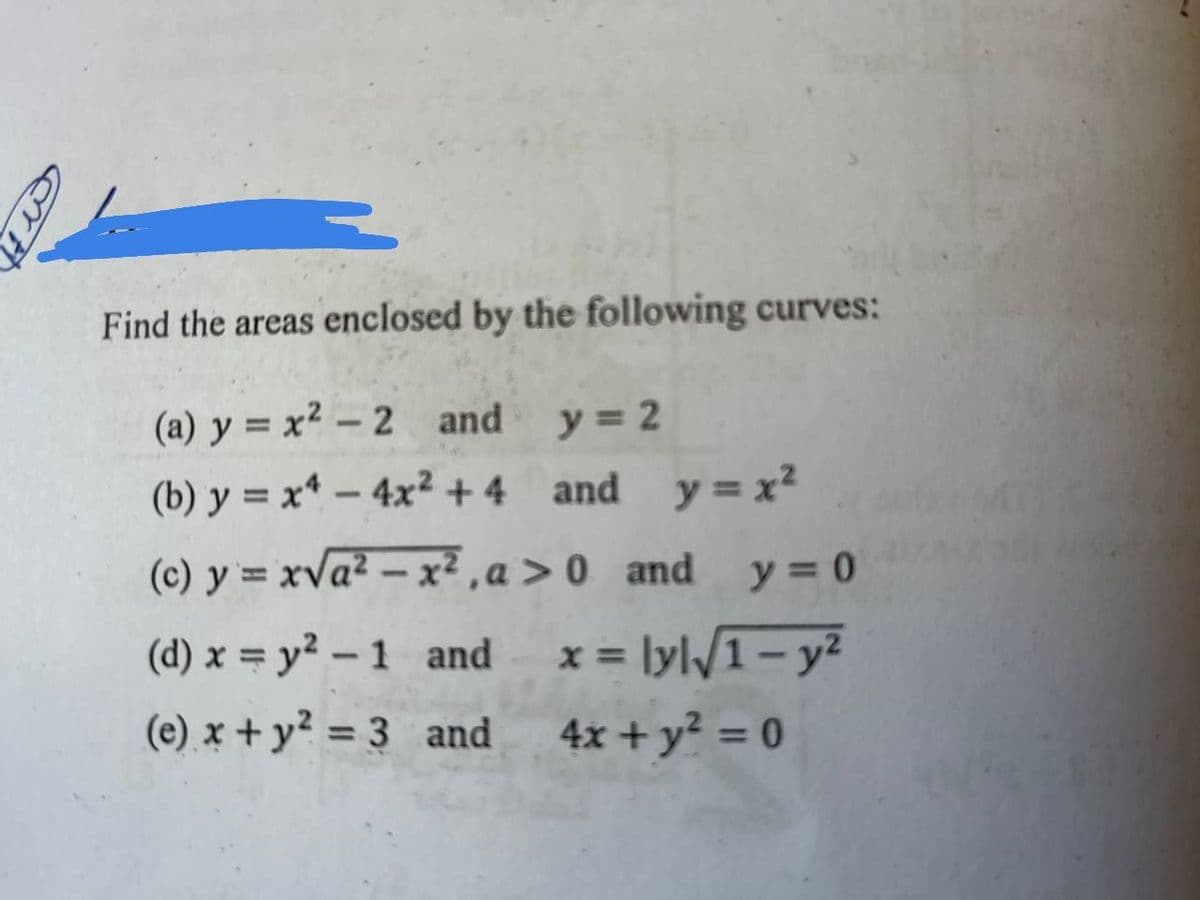 Find the areas enclosed by the following curves:
(a) y = x² – 2 and y = 2
(b) y = x* – 4x² +4 and y=x²
(c) y = xva² – x² ,a > 0 _and y= 0
(d) x = y² – 1 and
x = ly\/1- y²
%3D
(e) x + y? = 3 and
4x + y² = 0
%3D
%3D
