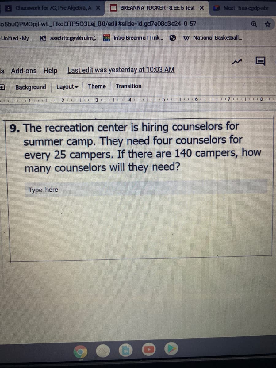 A Classwork for 7C, Pre-Algebra, A X
BREANNA TUCKER-8.EE.5 Test X
Meet has-og dp-abr
o 5buQPMOpjFwE_FIkol3TP503Lej_B0/edit#slide-id.gd7e08d3e24 0 57
Unified-My.. K! asedrftcgy vkhulm Intro Breanna | Tink.
W National Basketball.
Is Add-ons Help
Last edit was yesterday at 10:03 AM
Background
Layout
Theme
Transition
2 I|I 3 |L 4 I
5. 6 | 7 | 8
9. The recreation center is hiring counselors for
summer camp. They need four counselors for
every 25 campers. If there are 140 campers, how
many counselors will they need?
Type here
