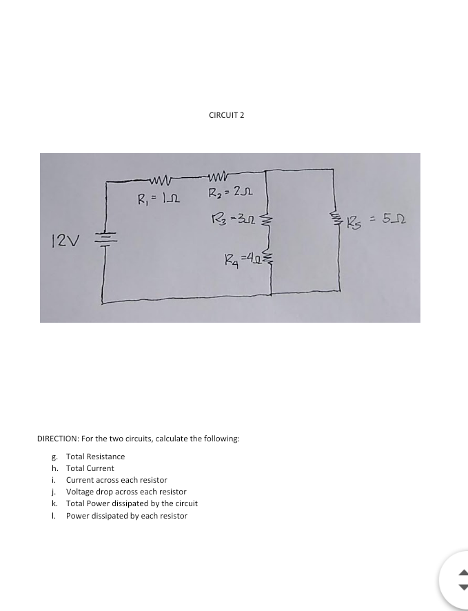 CIRCUIT 2
ww ww
R, = n
R2 = 21
R -32
ks = 52
%3D
12V
DIRECTION: For the two circuits, calculate the following:
g. Total Resistance
h. Total Current
i. Current across each resistor
j. Voltage drop across each resistor
k. Total Power dissipated by the circuit
1. Power dissipated by each resistor
