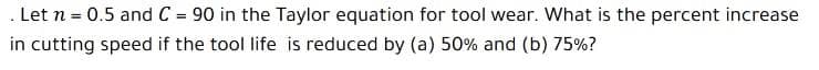 . Let n = 0.5 and C = 90 in the Taylor equation for tool wear. What is the percent increase
%3D
in cutting speed if the tool life is reduced by (a) 50% and (b) 75%?

