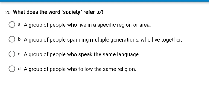 20. What does the word "society" refer to?
a. A group of people who live in a specific region or area.
b. A group of people spanning multiple generations, who live together.
c. A group of people who speak the same language.
O d. A group of people who follow the same religion.
