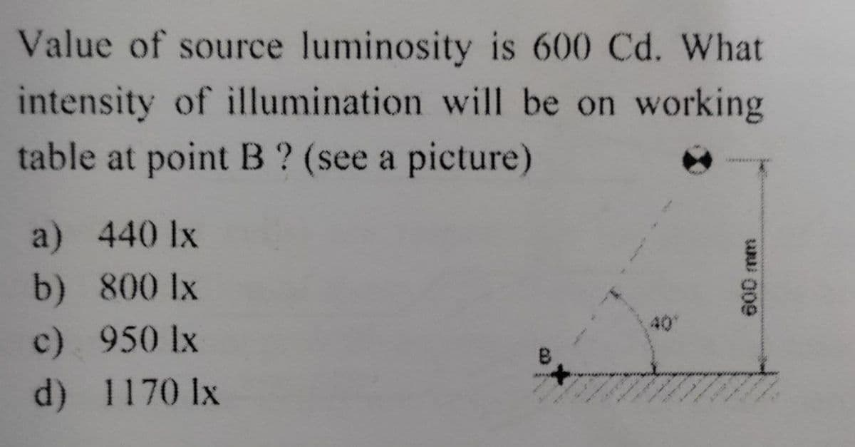 Value of source luminosity is 600 Cd. What
intensity of illumination will be on working
table at point B ? (see a picture)
a) 440 lx
b) 800 lx
c)
950 lx
d)
1170 lx