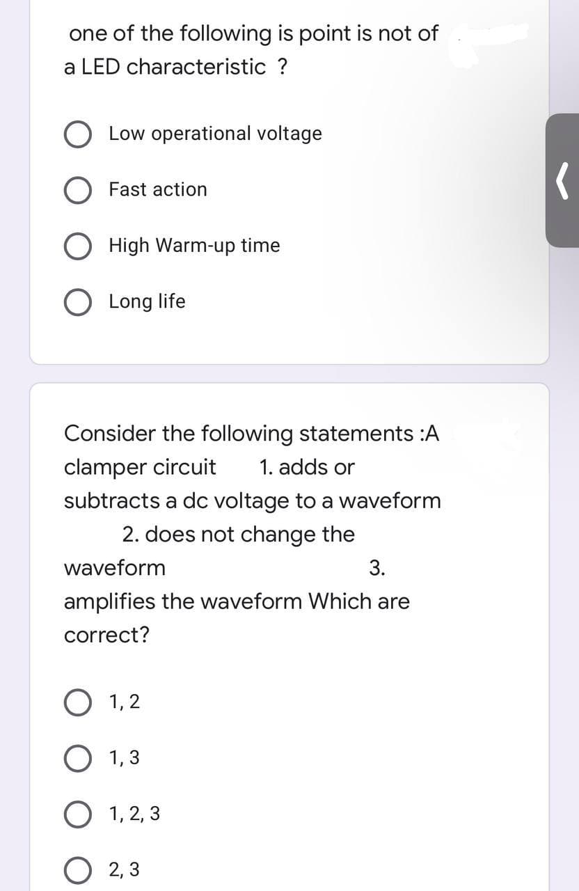 one of the following is point is not of
a LED characteristic ?
Low operational voltage
Fast action
High Warm-up time
O Long life
Consider the following statements :A
clamper circuit
1. adds or
subtracts a dc voltage to a waveform
2. does not change the
waveform
3.
amplifies the waveform Which are
correct?
1,2
1,3
O 1,2,3
O2,3