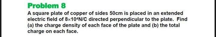 Problem 8
A square plate of copper of sides 50cm is placed in an extended
electric field of 8×104N/C directed perpendicular to the plate. Find
(a) the charge density of each face of the plate and (b) the total
charge on each face.
