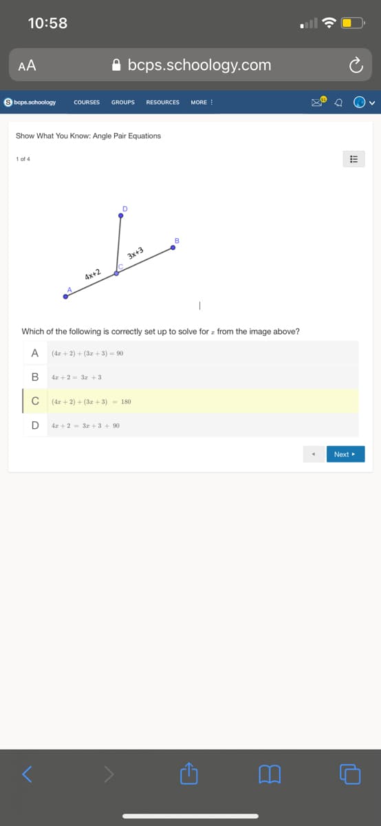 10:58
AA
A bcps.schoology.com
S beps.schoology
COURSES
GROUPS
RESOURCES
MORE !
Show What You Know: Angle Pair Equations
1 of 4
D
3x+3
4x+2
Which of the following is correctly set up to solve for z from the image above?
A
(4z + 2) + (3z + 3) = 90
B
4r + 2 = 3z + 3
(4z + 2) + (3z + 3) - 180
D
4x +2 = 3z + 3 + 90
Next
