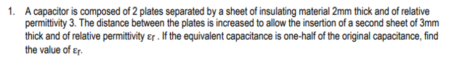 1. A capacitor is composed of 2 plates separated by a sheet of insulating material 2mm thick and of relative
permittivity 3. The distance between the plates is increased to allow the insertion of a second sheet of 3mm
thick and of relative permittivity ɛr . If the equivalent capacitance is one-half of the original capacitance, find
the value of ɛr.

