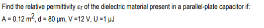 Find the relative permittivity ɛr of the dielectric material present in a parallel-plate capacitor if:
A = 0.12 m², d = 80 µm, V =12 V, U =1 µJ
