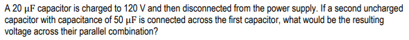A 20 µF capacitor is charged to 120 V and then disconnected from the power supply. If a second uncharged
capacitor with capacitance of 50 µF is connected across the first capacitor, what would be the resulting
voltage across their parallel combination?
