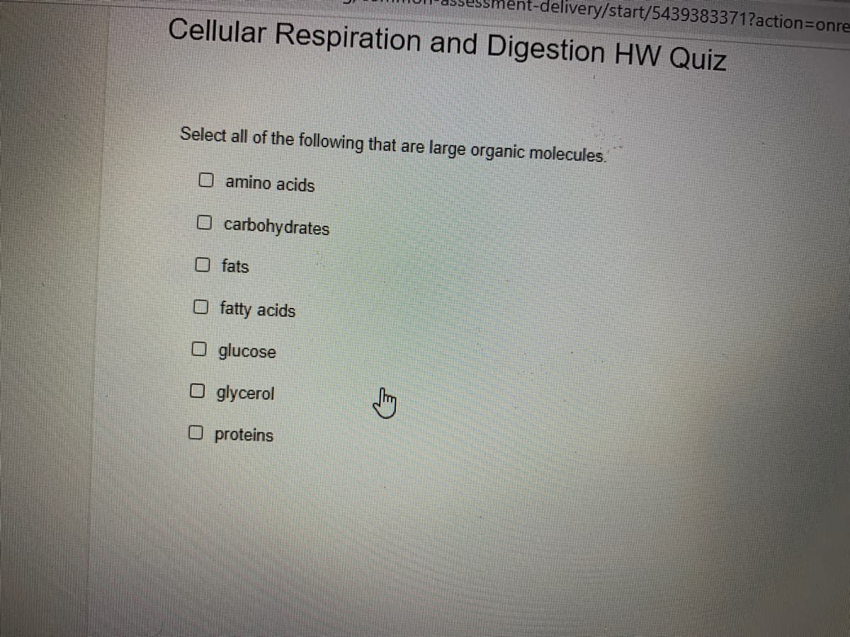 delivery/start/5439383371?action3Donre-
Cellular Respiration and Digestion HW Quiz
Select all of the following that are large organic molecules.
Oamino acids
O carbohydrates
O fats
O fatty acids
glucose
O glycerol
O proteins
身
