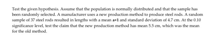 Test the given hypothesis. Assume that the population is normally distributed and that the sample has
been randomly selected. A manufacturer uses a new production method to produce steel rods. A random
sample of 37 steel rods resulted in lengths with a mean a+1 and standard deviation of 4.7 cm. At the 0.10
significance level, test the claim that the new production method has mean 5.5 cm, which was the mean
for the old method.
