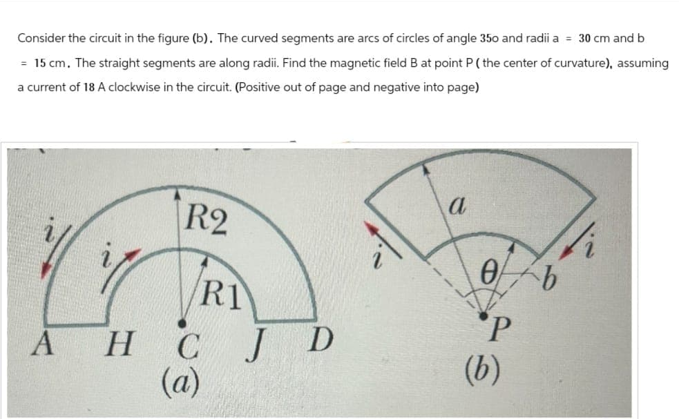 Consider the circuit in the figure (b). The curved segments are arcs of circles of angle 350 and radii a = 30 cm and b
= 15 cm. The straight segments are along radii. Find the magnetic field B at point P (the center of curvature), assuming
a current of 18 A clockwise in the circuit. (Positive out of page and negative into page)
a
R2
Ө
b
R1
P
A
H
C
J D
(b)
(a)