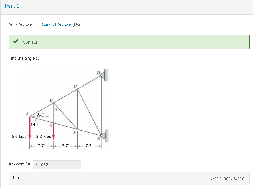 Part 1
Your Answer
Correct
Find the angle 8.
5.6 kips
Hint
14
Answer: 0=
Correct Answer (Used)
33°
B
41.057
G
Ø
2.3 kips
7.7 7.7'-
7.7'
Assistance Used