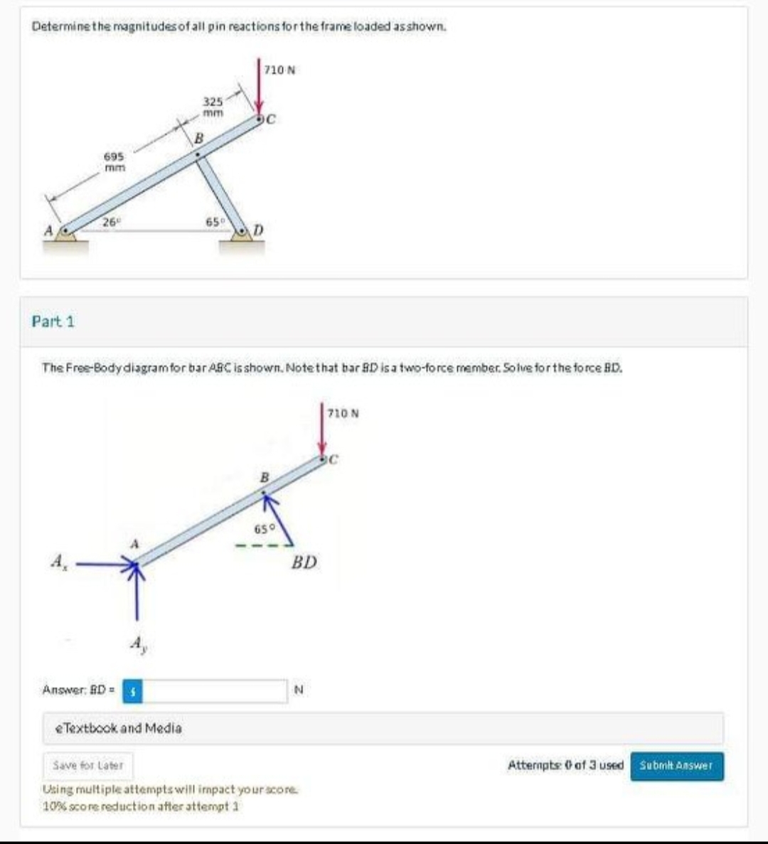 Determine the magnitudes of all pin reactions for the frame loaded as shown.
ہے
Part 1
695
mm
26
Answer: BD=5
325
eTextbook and Media
710 N
mm bc
65⁰
The Free-Body diagram for bar ABC is shown. Note that bar BD is a two-force member. Solve for the force BD.
650
BD
N
Save for Later
Using multiple attempts will impact your score
10% score reduction after attempt 1
710 N
Atternpts: 0 of 3 used Submit Answer