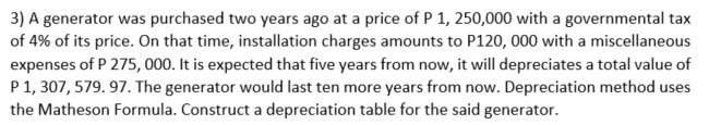 3) A generator was purchased two years ago at a price of P 1,250,000 with a governmental tax
of 4% of its price. On that time, installation charges amounts to P120, 000 with a miscellaneous
expenses of P 275, 000. It is expected that five years from now, it will depreciates a total value of
P 1, 307, 579.97. The generator would last ten more years from now. Depreciation method uses
the Matheson Formula. Construct a depreciation table for the said generator.