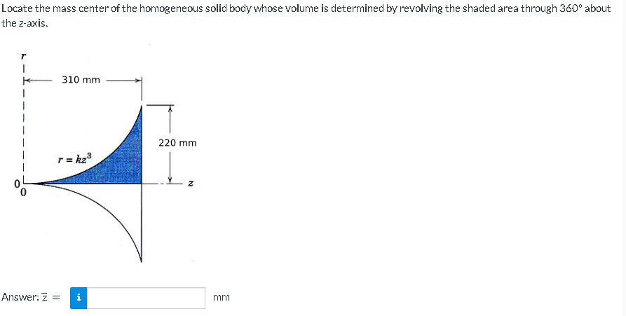 Locate the mass center of the homogeneous solid body whose volume is determined by revolving the shaded area through 360° about
the z-axis.
T
I
310 mm
r = kz³
Answer: Z =
220 mm
t₂
mm