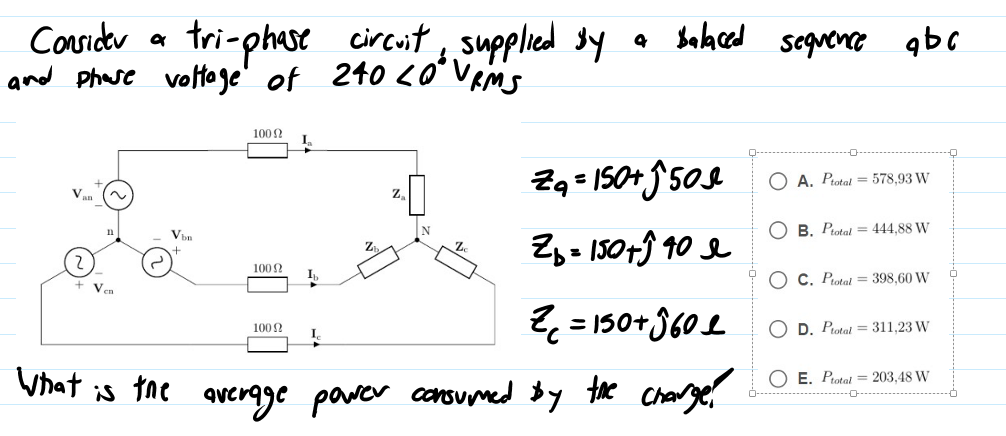 Considr a
and phase voltage' of 240 <O
tri-phase circut, supplied sy a Balaced sequence
* Vems
qbc
1002
Zq = IS0+ 50s
Zy- 150+ĵ 10 e
A. Piotal = 578,93 W
B. Piotal = 444,88 W
100 ?
C. Piotal = 398,60 W
Ven
2 = 150+360 L
1002
O D. Potat = 311,23 W
O E. Protal = 203,48 W
Vhat is tne overgge power consumed by the Charg
0-
