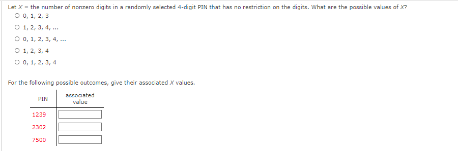 ### Understanding the Number of Nonzero Digits in a PIN

#### Question
Let \( X \) be the number of nonzero digits in a randomly selected 4-digit PIN that has no restriction on the digits. What are the possible values of \( X \)?

- ○ 0, 1, 2, 3
- ○ 1, 2, 3, 4, ...
- ○ 0, 1, 2, 3, 4, ...
- ○ 1, 2, 3, 4
- ○ 0, 1, 2, 3, 4

#### Exercise
For the following possible outcomes, give their associated \( X \) values.

| PIN  | Associated Value |
|------|-------------------|
| 1239 |                   |
| 2302 |                   |
| 7500 |                   |

**Explanation:**

In this educational task, you are asked to find the possible values for \( X \), where \( X \) represents the number of nonzero digits within a 4-digit PIN. An analysis of each PIN is required to determine the count of digits that are nonzero.

**Step-by-Step Explanation:**

1. **Identify Nonzero Digits:**
   - For the PIN **1239**: The digits are 1, 2, 3, and 9. Each of these digits is nonzero. Therefore, \( X = 4 \).
   - For the PIN **2302**: The digits are 2, 3, 0, and 2. The nonzero digits are 2, 3, and 2. Therefore, \( X = 3 \).
   - For the PIN **7500**: The digits are 7, 5, 0, and 0. The nonzero digits are 7 and 5. Therefore, \( X = 2 \).

By applying this process for each PIN, you can fill in the table with the associated \( X \) values. 

This exercise helps in understanding the counting of specific types of digits within a set of numbers, enhancing skills in basic arithmetic and logical reasoning.