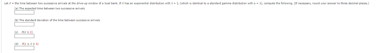 Let X = the time between two successive arrivals at the drive-up window of a local bank. If X has an exponential distribution with λ = 1, (which is identical to a standard gamma distribution with a = 1), compute the following. (If necessary, round your answer to three decimal places.)
(a) The expected time between two successive arrivals
(b) The standard deviation of the time between successive arrivals
(c) P(X ≤ 2)
(d) P(1 ≤ x ≤ 3)