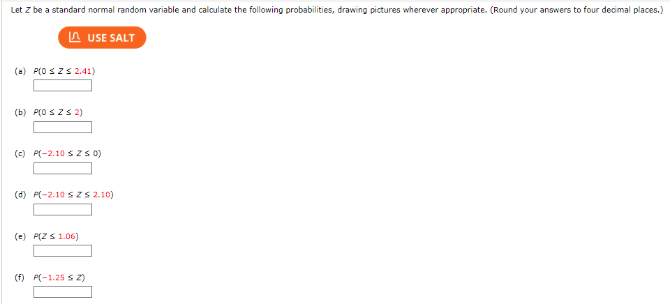 **Title: Probability Calculations Using Standard Normal Random Variables**

**Objective:**
Let \( Z \) be a standard normal random variable and calculate the following probabilities, drawing pictures wherever appropriate. (Round your answers to four decimal places.)

**Problems:**

(a) \( P(0 \leq Z \leq 2.41) \)
- Input box for solution.

(b) \( P(0 \leq Z \leq 2) \)
- Input box for solution.

(c) \( P(-2.10 \leq Z \leq 0) \)
- Input box for solution.

(d) \( P(-2.10 \leq Z \leq 2.10) \)
- Input box for solution.

(e) \( P(Z \leq 1.06) \)
- Input box for solution.

(f) \( P(-1.25 \leq Z) \)
- Input box for solution.

**Instructions:**

To calculate each probability, you can use standard normal distribution tables (z-tables) or statistical software. For visual tasks, you may sketch the areas under the standard normal curve corresponding to each probability range.

**Note:** Make sure you round your final answers to four decimal places.

**Example Diagram Explanation:**

For part (a), \( P(0 \leq Z \leq 2.41) \), you should shade the area under the curve from \( Z = 0 \) to \( Z = 2.41 \). The same procedure should be followed for other parts where you shade the areas under the curve corresponding to the specified ranges of \( Z \).

**Interactive Tool:**

Use the button labeled **"USE SALT"** to assist in calculations or visualizations where necessary.

---

By following these guidelines and utilizing the provided tools, you will be able to accurately compute and visualize the required probabilities for a standard normal random variable.