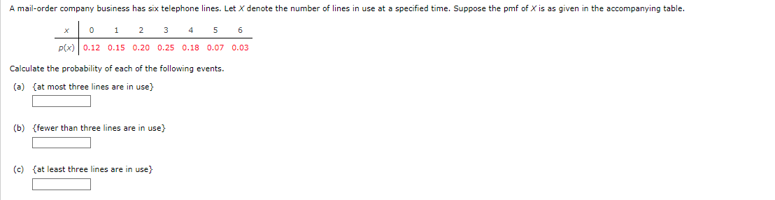 ### Probability Distribution of Telephone Lines in Use

A mail-order company business has six telephone lines. Let \( X \) denote the number of lines in use at a specified time. The probability mass function (pmf) of \( X \) is provided in the accompanying table:

| \( x \)  | 0   | 1   | 2   | 3   | 4   | 5   | 6   |
|:--------:|:---:|:---:|:---:|:---:|:---:|:---:|:---:|
| \( P(X = x) \) | 0.12 | 0.15 | 0.20 | 0.25 | 0.18 | 0.07 | 0.03 |

Calculate the probability of each of the following events:

(a) **At most three lines are in use (≤ 3)**:
\[ P(X \leq 3) \]

(b) **Fewer than three lines are in use (< 3)**:
\[ P(X < 3) \]

(c) **At least three lines are in use (≥ 3)**:
\[ P(X \geq 3) \]

#### Solution:
1. **Probability of at most three lines in use:**
\[ P(X \leq 3) = P(X = 0) + P(X = 1) + P(X = 2) + P(X = 3) \]
\[ P(X \leq 3) = 0.12 + 0.15 + 0.20 + 0.25 = 0.72 \]

2. **Probability of fewer than three lines in use:**
\[ P(X < 3) = P(X = 0) + P(X = 1) + P(X = 2) \]
\[ P(X < 3) = 0.12 + 0.15 + 0.20 = 0.47 \]

3. **Probability of at least three lines in use:**
\[ P(X \geq 3) = P(X = 3) + P(X = 4) + P(X = 5) + P(X = 6) \]
\[ P(X \geq 3) = 0.25 + 0.18 + 0.07 + 0